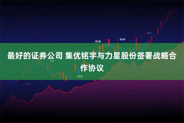 最好的证券公司 集优铭宇与力星股份签署战略合作协议