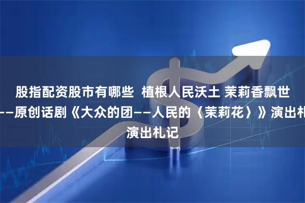股指配资股市有哪些  植根人民沃土 茉莉香飘世界——原创话剧《大众的团——人民的〈茉莉花〉》演出札记