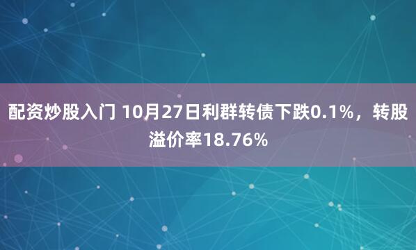 配资炒股入门 10月27日利群转债下跌0.1%，转股溢价率18.76%