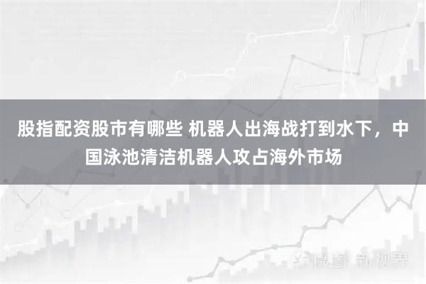 股指配资股市有哪些 机器人出海战打到水下，中国泳池清洁机器人攻占海外市场