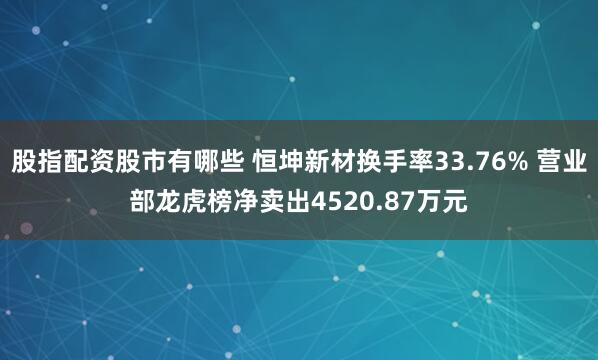 股指配资股市有哪些 恒坤新材换手率33.76% 营业部龙虎榜净卖出4520.87万元