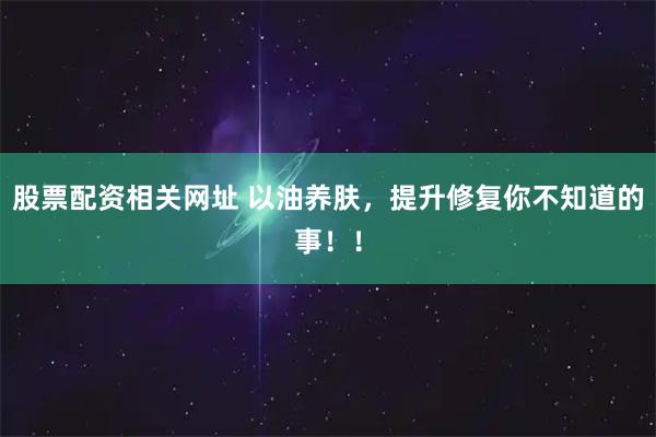 股票配资相关网址 以油养肤，提升修复你不知道的事！！