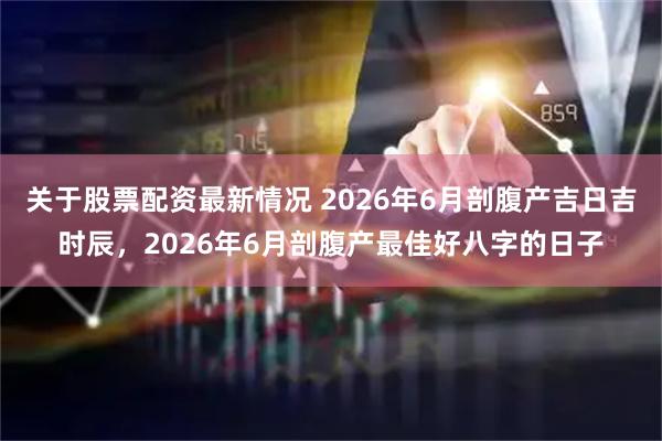 关于股票配资最新情况 2026年6月剖腹产吉日吉时辰，2026年6月剖腹产最佳好八字的日子