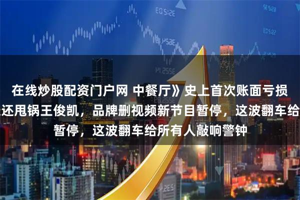 在线炒股配资门户网 中餐厅》史上首次账面亏损！张雅琪算错账还甩锅王俊凯，品牌删视频新节目暂停，这波翻车给所有人敲响警钟