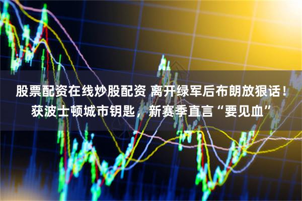 股票配资在线炒股配资 离开绿军后布朗放狠话!获波士顿城市钥匙,新赛季直言“要见血”