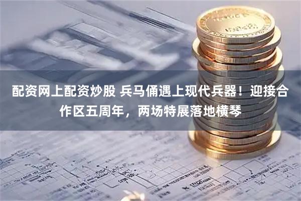 配资网上配资炒股 兵马俑遇上现代兵器！迎接合作区五周年，两场特展落地横琴